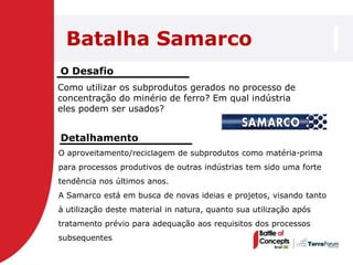 Batalha Samarco
O Desafio
Como utilizar os subprodutos gerados no processo de
concentração do minério de ferro? Em qual indústria
eles podem ser usados?


Detalhamento
O aproveitamento/reciclagem de subprodutos como matéria-prima
para processos produtivos de outras indústrias tem sido uma forte
tendência nos últimos anos.
A Samarco está em busca de novas ideias e projetos, visando tanto
à utilização deste material in natura, quanto sua utilização após
tratamento prévio para adequação aos requisitos dos processos
subsequentes
 
