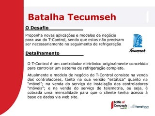 Batalha Tecumseh
O Desafio
Proponha novas aplicações e modelos de negócio
para uso do T-Control, sendo que estas não precisam
ser necessariamente no seguimento de refrigeração

Detalhamento

 O T-Control é um controlador eletrônico originalmente concebido
 para controlar um sistema de refrigeração completo.
 Atualmente o modelo de negócio do T-Control consiste na venda
 dos controladores, tanto na sua versão ―estática‖ quanto na
 ―móvel‖; na venda do serviço de instalação dos controladores
 ―móveis‖; e na venda do serviço de telemetria, ou seja, é
 cobrada uma mensalidade para que o cliente tenha acesso à
 base de dados via web site.
 