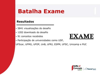 Batalha Exame
    Resultados

   5841 visualizações do desafio
   1202 downloads do desafio
   91 conceitos recebidos
   Participação de universidades como USP,
UFScar, UFMG, UFOP, UnB, UFRJ, ESPM, UFSC, Unicamp e PUC
 