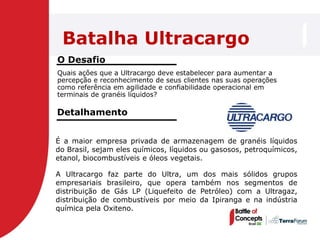 Batalha Ultracargo
O Desafio
Quais ações que a Ultracargo deve estabelecer para aumentar a
percepção e reconhecimento de seus clientes nas suas operações
como referência em agilidade e confiabilidade operacional em
terminais de granéis líquidos?

Detalhamento


É a maior empresa privada de armazenagem de granéis líquidos
do Brasil, sejam eles químicos, líquidos ou gasosos, petroquímicos,
etanol, biocombustíveis e óleos vegetais.

A Ultracargo faz parte do Ultra, um dos mais sólidos grupos
empresariais brasileiro, que opera também nos segmentos de
distribuição de Gás LP (Liquefeito de Petróleo) com a Ultragaz,
distribuição de combustíveis por meio da Ipiranga e na indústria
química pela Oxiteno.
 