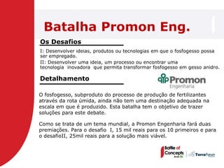 Batalha Promon Eng.
Os Desafios
I: Desenvolver ideias, produtos ou tecnologias em que o fosfogesso possa
ser empregado.
II: Desenvolver uma ideia, um processo ou encontrar uma
tecnologia inovadora que permita transformar fosfogesso em gesso anidro.

Detalhamento

O fosfogesso, subproduto do processo de produção de fertilizantes
através da rota úmida, ainda não tem uma destinação adequada na
escala em que é produzido. Esta batalha tem o objetivo de trazer
soluções para este debate.

Como se trata de um tema mundial, a Promon Engenharia fará duas
premiações. Para o desafio I, 15 mil reais para os 10 primeiros e para
o desafioII, 25mil reais para a solução mais viável.
 