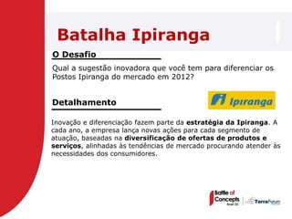 Batalha Ipiranga
O Desafio
Qual a sugestão inovadora que você tem para diferenciar os
Postos Ipiranga do mercado em 2012?


Detalhamento

Inovação e diferenciação fazem parte da estratégia da Ipiranga. A
cada ano, a empresa lança novas ações para cada segmento de
atuação, baseadas na diversificação de ofertas de produtos e
serviços, alinhadas às tendências de mercado procurando atender às
necessidades dos consumidores.
 