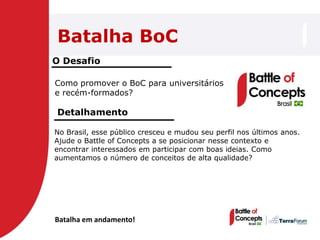 Batalha BoC
O Desafio

Como promover o BoC para universitários
e recém-formados?

Detalhamento

No Brasil, esse público cresceu e mudou seu perfil nos últimos anos.
Ajude o Battle of Concepts a se posicionar nesse contexto e
encontrar interessados em participar com boas ideias. Como
aumentamos o número de conceitos de alta qualidade?




Batalha em andamento!
 