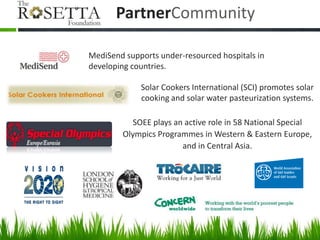 PartnerCommunity

MediSend supports under-resourced hospitals in
developing countries.

             Solar Cookers International (SCI) promotes solar
             cooking and solar water pasteurization systems.

           SOEE plays an active role in 58 National Special
        Olympics Programmes in Western & Eastern Europe,
                        and in Central Asia.
 