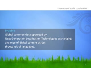 The Route to Social Localisation




Imagine
Global communities supported by
Next Generation Localisation Technologies exchanging
any type of digital content across
thousands of languages.




                                                                     4
 