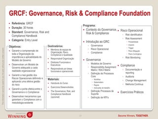 GRCF: Governance, Risk & Compliance Foundation
                                                                                       Referência: GRCF
                                                                                                                                                                Programa:
                                                                                       Duração: 30 horas
                                                                                                                                                                   Contexto do Governance,  Risco Operacional
                                                                                       Standard: Governance, Risk and                                              Risk & Compliance
                                                                                        Compliance Handbook                                                                                    ◦ Risk identification
                                                                                                                                                                                                           ◦ Risk Assessment
                                                                                       Categoria: Entry Level
                                                                                                                                                                   Introdução ao GRC                          Probabilidade
                                                                                                                                                                     ◦ Governance                              Impacto
                                                                                    Objetivos:                             Destinatários:
                                                                                                                                                                                                               Trigger
                                                                                                                                                                     ◦ Risco Operacional
This information cannot be copied to any 3rd party without prior written consent.




                                                                                       Garantir a compreensão de             Membros de equipa de                                                            Plano Mitigação
                                                                                                                               Organização, Risco,                   ◦ Compliance
                                                                                        toda a Organização da                  Compliance e Qualidade                                                          Plano Contingêcia
                                                                                        importância e aplicabilidade do                                                                                    ◦ Risk Monitoring
                                                                                                                               Responsável Organização
                                                                                        Modelo de Governo
                                                                                                                           
                                                                                                                                                                   Governance
                                                                                                                              Diretores Funcionais e
                                                                                        Desenvolver um Modelo de                                                     ◦ Modelos de Governo
                                                                                                                              Executivos
                                                                                                                                                                     ◦ Responsibility Assignment
                                                                                                                                                                                                         Compliance
                                                                                        Governo adequado a cada                Responsáveis por áreas
                                                                                        realidade organizacional
                                                                                                                           
                                                                                                                                                                       Matrix / RACI Matrix                ◦ Documentação e
                                                                                                                               funcionais e operacionais
                                                                                                                                                                     ◦ Definição de Processos                reporting
                                                                                       Garantir a real gestão dos                                                     Core                                ◦ Auditoria
                                                                                        Riscos Operacionais definindo e    Materiais:                                       Workflow
                                                                                        aplicando uma efetiva gestão                                                                                       ◦ Change Management
                                                                                                                                                                            Stakeholders
                                                                                                                              Handouts do Curso                                                           ◦ Melhoria Contínua
                                                                                        do risco                                                                            Regras
                                                                                                                              Exercícios Desenvolvidos                     Instruções de trabalho
                                                                                       Garantir a ponte efetiva entre o
                                                                                        Governance e o Compliance             The Governance, Risk, and             ◦ Definição Processos de            Exercícios Práticos
                                                                                                                               Compliance Handbook                     Suporte
                                                                                       Desenvolver mecanismos que             (opcional)                            ◦ Definição de KPI’s
                                                                                        garantam o Compliance com a
                                                                                        metodologia existente



                                                                                                                                                           23                                         Become Winners, TOGETHER.
 