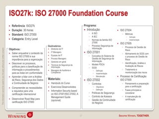 ISO27k: ISO 27000 Foundation Course
                                                                                       Referência: ISO27k                                                        Programa:
                                                                                       Duração: 30 horas                                                            Introdução                       ISO 27004
                                                                                                                                                                       ◦ A ISO                           ◦ Métricas
                                                                                       Standard: ISO 27000
                                                                                                                                                                       ◦ A IEC                                  Definição
                                                                                       Categoria: Entry Level                                                         ◦ Normas da familia ISO                  Implementação
                                                                                                                                                                         27000                         ISO 27005
                                                                                                                            Destinatários:                             ◦ Processo Segurança de
                                                                                                                                                                                                         ◦ Processo de Gestão de
                                                                                    Objetivos:                                                                           Informação
This information cannot be copied to any 3rd party without prior written consent.




                                                                                                                               Diretores de IT
                                                                                                                                                                                                           Risco
                                                                                       Saber enquadrar o conteúdo da          IT Managers                          ISO 27001                          ◦ Alinhamento do SGSI com
                                                                                                                               Equipas de IT                          ◦ Conceitos do Sistema de
                                                                                        norma ISO 27000 e sua                                                                                              o processo de Gestão de
                                                                                        importância para a organização         Process Managers                         Gestão de Segurança da            Risco
                                                                                                                               Gestores em geral                        Informação
                                                                                       Descrever os processos,                                                                                          ◦ Identificação, Análise e
                                                                                                                               Técnicos de Segurança da               ◦ Modelo PDCA
                                                                                        políticas para a classificação de       Informação                                                                 Avaliação de Riscos
                                                                                                                                                                       ◦ SGSI
                                                                                        informação e procedimentos             Managers de Auditoria e                       Definição
                                                                                                                                                                                                         ◦ Tratamento e
                                                                                        para as tratar em conformidade          Compliance                                    Implementação               monitorização dos riscos
                                                                                       Aprender a lidar com a Análise                                                        Manutenção              Processo de Certificação
                                                                                        de Risco, Segurança dos Dados       Materiais:                               ISO 27002                         ISO 27000
                                                                                        e Continuidade de Negócio              Handouts do Curso                      ◦ Controlos                       ◦ Paneamento e preparação
                                                                                                                               Exercícios Desenvolvidos                      Objectivos                  para a certificação
                                                                                       Compreender as necessidades
                                                                                        e requisitos para uma                  Information Security based                    Definição                 ◦ Fases principais a
                                                                                        certificação internacional              on ISO 27001/ISO 27002, A              ◦ Políticas de Segurança            considerar
                                                                                                                                Management Guide                       ◦ Controlo de Acessos             ◦ A manutenção da
                                                                                       Desenvolver Road Map para                                                      ◦ Gestão da Continuidade            certificação
                                                                                                                                (opcional)
                                                                                        certificação ISO 27000                                                           do Negócio



                                                                                                                                                             27                                        Become Winners, TOGETHER.
 