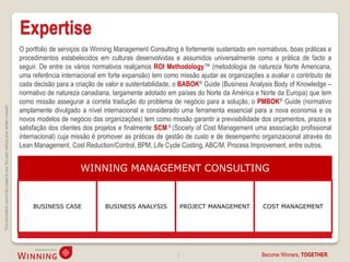 Expertise
                                                                                    O portfolio de serviços da Winning Management Consulting é fortemente sustentado em normativos, boas práticas e
                                                                                    procedimentos estabelecidos em culturas desenvolvidas e assumidos universalmente como a prática de facto a
                                                                                    seguir. De entre os vários normativos realçamos ROI Methodology™ (metodologia de natureza Norte Americana,
                                                                                    uma referência internacional em forte expansão) tem como missão ajudar as organizações a avaliar o contributo de
                                                                                    cada decisão para a criação de valor e sustentabilidade, o BABOK® Guide (Business Analysis Body of Knowledge –
                                                                                    normativo de natureza canadiana, largamente adotado em países do Norte da América e Norte da Europa) que tem
                                                                                    como missão assegurar a correta tradução do problema de negócio para a solução, o PMBOK® Guide (normativo
This information cannot be copied to any 3rd party without prior written consent.




                                                                                    amplamente divulgado a nível internacional e considerado uma ferramenta essencial para a nova economia e os
                                                                                    novos modelos de negócio das organizações) tem como missão garantir a previsibilidade dos orçamentos, prazos e
                                                                                    satisfação dos clientes dos projetos e finalmente SCM ® (Society of Cost Management uma associação profissional
                                                                                    internacional) cuja missão é promover as práticas de gestão de custo e de desempenho organizacional através do
                                                                                    Lean Management, Cost Reduction/Control, BPM, Life Cycle Costing, ABC/M, Process Improvement, entre outros.


                                                                                                         WINNING MANAGEMENT CONSULTING


                                                                                        BUSINESS CASE             BUSINESS ANALYSIS             PROJECT MANAGEMENT         COST MANAGEMENT




                                                                                                                                            3                             Become Winners, TOGETHER.
 