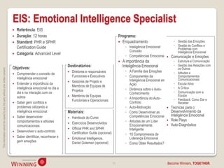 EIS: Emotional Intelligence Specialist
                                                                                       Referência: EIS
                                                                                       Duração: 12 horas                                                         Programa:
                                                                                       Standard: PHR e SPHR                                                       Enquadramento                       ◦ Gestão das Emoções
                                                                                                                                                                       ◦ Inteligência Emocional:        ◦ Gestão de Conflitos e
                                                                                        Certification Guide                                                                                               Problemas com
                                                                                                                                                                         Conceito                         Inteligência Emocional
                                                                                       Categoria: Advanced Level
                                                                                                                                                                       ◦ Competências Emocionais  Comunicação e Emoções
                                                                                                                                                                     A importância da                  ◦ Estrutura e Comunicação
                                                                                                                          Destinatários:                              Inteligência Emocional            ◦ Gestão das Relações com
                                                                                    Objetivos:                                                                                                            os Outros
This information cannot be copied to any 3rd party without prior written consent.




                                                                                                                             Diretores e responsáveis                 ◦ A Família das Emoções          ◦ Atitudes e
                                                                                       Compreender o conceito de
                                                                                                                              Funcionais e Executivos                  ◦ Componentes da                   Comportamentos
                                                                                        inteligência emocional                                                                                            Comunicacionais
                                                                                                                             Gestores de Projeto e                      Inteligência Emocional em
                                                                                       Entender a importância da                                                        Ação                           ◦ Escuta Ativa
                                                                                                                              Membros de Equipas de
                                                                                        inteligência emocional no dia a                                                ◦ Dinâmica sobre o Auto-         ◦ A Crítica
                                                                                                                              Projetos                                                                  ◦ Comunicação com a
                                                                                        dia e na interação com os                                                        Conhecimento
                                                                                        outros                               Membros de Equipas                                                          Equipa
                                                                                                                                                                       ◦ A Importância do Auto-         ◦ Feedback: Como Dar e
                                                                                                                              Funcionais e Operacionais
                                                                                       Saber gerir conflitos e                                                          Controlo                         Receber
                                                                                        problemas utilizando a                                                         ◦ Auto-Motivação               Técnicas para o
                                                                                        inteligência emocional            Materiais:                                   ◦ Como Desenvolver as           Desenvolvimento da
                                                                                        Saber desenvolver                                                                Competências Emocionais       Inteligência Emocional
                                                                                                                          Handouts do Curso
                                                                                        comportamentos e atitudes                                                      ◦ Atitudes de um Líder         Role Plays
                                                                                                                           Exercícios Desenvolvidos
                                                                                        comunicacionais                                                                  Emocionalmente               Auto-Diagnóstico
                                                                                                                           Official PHR and SPHR                        Inteligente
                                                                                       Desenvolver o auto-controlo         Certification Guide (opcional)             ◦ 10 Compromissos da
                                                                                       Saber identificar, reconhecer e    Emotional Intelligence,                      Liderança Emocional
                                                                                        gerir emoções                       Daniel Goleman (opcional)                  ◦ Como Obter Resultados?




                                                                                                                                                             31                                    Become Winners, TOGETHER.
 