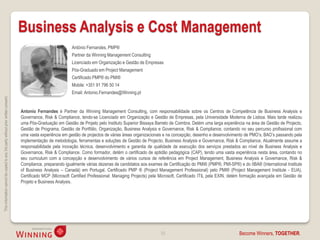 Business Analysis e Cost Management
                                                                                                               António Fernandes, PMP®
                                                                                                               Partner da Winning Management Consulting
                                                                                                               Licenciado em Organização e Gestão de Empresas
                                                                                                               Pós-Graduado em Project Management
                                                                                                               Certificado PMP® do PMI®
                                                                                                               Mobile: +351 91 796 50 14
                                                                                                               Email: Antonio.Fernandes@Winning.pt
This information cannot be copied to any 3rd party without prior written consent.




                                                                                    Antonio Fernandes é Partner da Winning Management Consulting, com responsabilidade sobre os Centros de Competência de Business Analysis e
                                                                                    Governance, Risk & Compliance, tendo-se Licenciado em Organização e Gestão de Empresas, pela Universidade Moderna de Lisboa. Mais tarde realizou
                                                                                    uma Pós-Graduação em Gestão de Projeto pelo Instituto Superior Bissaya Barreto de Coimbra. Detém uma larga experiência na área de Gestão de Projecto,
                                                                                    Gestão de Programa, Gestão de Portfólio, Organização, Business Analysis e Governance, Risk & Compliance, contando no seu percurso profissional com
                                                                                    uma vasta experiência em gestão de projectos de várias áreas organizacionais e na concepção, desenho e desenvolvimento de PMO’s, BAO’s passando pela
                                                                                    implementação de metodologia, ferramentas e soluções de Gestão de Projecto, Business Analysis e Governance, Risk & Compliance. Atualmente assume a
                                                                                    responsabilidade pela inovação técnica, desenvolvimento e garantia de qualidade da execução dos serviços prestados ao nível de Business Analysis e
                                                                                    Governance, Risk & Compliance. Como formador, detém o certificado de aptidão pedagógica (CAP), tendo uma vasta experiência nesta área, contando no
                                                                                    seu curriculum com a concepção e desenvolvimento de vários cursos de referência em Project Management, Business Analysis e Governance, Risk &
                                                                                    Compliance, preparando igualmente várias dezenas de candidatos aos exames de Certificação do PMI® (PMP®, PMI-SP®) e do IIBA® (International Institute
                                                                                    of Business Analysis – Canadá) em Portugal. Certificado PMP ® (Project Management Professional) pelo PMI® (Project Management Institute - EUA),
                                                                                    Certificado MCP (Microsoft Certified Professional: Managing Projects) pela Microsoft, Certificado ITIL pela EXIN, detém formação avançada em Gestão de
                                                                                    Projeto e Business Analysis.




                                                                                                                                                              33                                        Become Winners, TOGETHER.
 