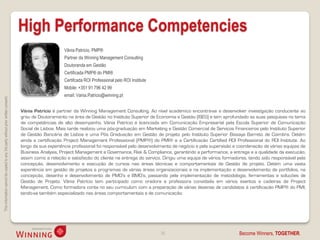 High Performance Competencies
                                                                                                         Vânia Patrício, PMP®
                                                                                                         Partner da Winning Management Consulting
                                                                                                         Doutoranda em Gestão
                                                                                                         Certificada PMP® do PMI®
                                                                                                         Certifcada ROI Professional pelo ROI Institute
                                                                                                         Mobile: +351 91 796 42 99
                                                                                                         email: Vania.Patricio@winning.pt
This information cannot be copied to any 3rd party without prior written consent.




                                                                                    Vânia Patrício é partner da Winning Management Consulting. Ao nível académico encontra-se a desenvolver investigação conducente ao
                                                                                    grau de Doutoramento na área de Gestão no Instituto Superior de Economia e Gestão (ISEG) e tem aprofundado as suas pesquisas no tema
                                                                                    de competências de alto desempenho. Vânia Patrício é licenciada em Comunicação Empresarial pela Escola Superior de Comunicação
                                                                                    Social de Lisboa. Mais tarde realizou uma pós-graduação em Marketing e Gestão Comercial de Serviços Financeiros pelo Instituto Superior
                                                                                    de Gestão Bancária de Lisboa e uma Pós Graduação em Gestão de projeto pelo Instituto Superior Bissaya Barreto de Coimbra. Detém
                                                                                    ainda a certificação Project Management Professional (PMP®) do PMI® e a Certificação Certified ROI Professional do ROI Institute. Ao
                                                                                    longo da sua experiência profissional foi responsável pelo desenvolvimento de negócio e pela supervisão e coordenação de várias equipas de
                                                                                    Business Analysis, Project Management e Governance, Risk & Compliance, garantindo a performance, a entrega e a qualidade da execução,
                                                                                    assim como a relação e satisfação do cliente na entrega do serviço. Dirigiu uma equipa de vários formadores, tendo sido responsável pela
                                                                                    concepção, desenvolvimento e execução de cursos nas áreas técnicas e comportamentais de Gestão de projeto. Detém uma vasta
                                                                                    experiência em gestão de projetos e programas de várias áreas organizacionais e na implementação e desenvolvimento de portfolios, na
                                                                                    concepção, desenho e desenvolvimento de PMO’s e BMO’s, passando pela implementação de metodologia, ferramentas e soluções de
                                                                                    Gestão de Projeto. Vânia Patrício tem participado como oradora e professora convidada em vários eventos e cadeiras de Project
                                                                                    Management. Como formadora conta no seu curriculum com a preparação de várias dezenas de candidatos à certificação PMP® do PMI,
                                                                                    tendo-se também especializado nas áreas comportamentais e de comunicação.




                                                                                                                                                          35                                 Become Winners, TOGETHER.
 