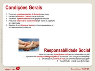 Condições Gerais
                                                                                    1. Possuímos condições especiais de desconto para grupos
                                                                                    2. Preparamos formação à medida das necessidades
                                                                                    3. Assumimos a partilha do risco do seu projeto de formação
                                                                                    4. Possuímos condições de financiamento com planos de pagamento
                                                                                       com e sem juros
                                                                                    5. Dispomos de um sistema de pontos com inúmeras vantagens no
                                                                                       seu desenvolvimento profissional
This information cannot be copied to any 3rd party without prior written consent.




                                                                                                                                      Responsabilidade Social
                                                                                                                           1. Oferecemos a nossa formação sem custo a quem estiver desempregado
                                                                                                          2. Apresente-nos declaração da segurança social a comprovar a sua situação de desemprego
                                                                                                                              3. Envie-nos o seu curriculum vitae para podermos apreciar o seu perfil
                                                                                                                                                      4. Vagas limitadas em cada curso de formação



                                                                                                                                           38                              Become Winners, TOGETHER.
 