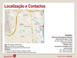 Localização e Contactos
This information cannot be copied to any 3rd party without prior written consent.




                                                                                                                                                                                Contactos:
                                                                                                                                                               Winning | Management School
                                                                                                                                                                   Edifício Mar Vermelho, 4ª Piso
                                                                                                                                                                  Av. Dom João II, Lote 1.06.2.5B
                                                                                                                                                                              Parque das Nações
                                                                                    GPS: N38° 46.2553', W009° 5.8237‘                                                             1998-028 Lisboa
                                                                                    Metro: Av. Dom João II – Linha Vermelha                                       management.school@winning.pt
                                                                                    Autocarros: 25 | 44 | 208 | 400 | 705 | 708 | 759 | 782                                        www.winning.pt
                                                                                    Referência:
                                                                                                                                                                           Tel.: +351 211.212.051
                                                                                    a) Entre o CC Vasco da Gama e o Campus da Justiça
                                                                                    b) Edifício Azul paralelo ao edifício da Optimus na Av. Dom João II                   Fax.: +351 211.212.100

                                                                                                                                                          40           Become Winners, TOGETHER.
 