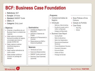 BCF: Business Case Foundation
                                                                                       Referência: BCF
                                                                                       Duração: 24 horas                                                  Programa:
                                                                                       Standard: BABOK® Guide                                              Contexto da Análise de                  Boas Práticas e Erros
                                                                                       CDU’s: 24                                                            Negócio                                  Comuns
                                                                                       Categoria: Entry Level                                              Introdução                              Seleção do Portfolio
                                                                                                                                                                ◦ Métricas e Benchmarking            Case Study
                                                                                    Objetivos:                           Destinatários:                         ◦ Escolha do projeto certo e           ◦ Role Play
                                                                                                                                                                  melhor configuração
This information cannot be copied to any 3rd party without prior written consent.




                                                                                       Entender a importância de um      Analistas de Negócio e de                                                   ◦ Debate
                                                                                                                           Requisitos                           ◦ Estágios de Maturidade
                                                                                        Business Case no contexto dos
                                                                                        negócios                          Diretores e Gestores de            Business Case Report
                                                                                                                           Projeto                              ◦   Scoring Model
                                                                                       Saber aplicar as principais
                                                                                                                          Membros do Planeamento e             ◦   Matriz de Benefícios
                                                                                        técnicas de análise de negócio
                                                                                                                           Controlo
                                                                                        e de projeto para tomar a                                               ◦   Matriz dos Stakeholders
                                                                                                                          Responsáveis por BAO e
                                                                                        decisão GO/NO GO                                                        ◦   Requirements Breakdown
                                                                                                                           Áreas da Qualidade
                                                                                       Saber capturar e estimar                                                    Structures
                                                                                        benefícios tangíveis e                                                  ◦   Product Breakdown Structure
                                                                                        intangíveis                      Materiais:                             ◦   Parametric Estimation
                                                                                       Saber realizar estimativas de     Handouts do Curso                    ◦   Economic Model
                                                                                        custo e prazo                     Exercícios Desenvolvidos             ◦   Análise de Risco
                                                                                       Saber analisar cenários e         BABOK® Guide (opcional)              ◦   Package de Decisão
                                                                                        construir um package de           Business Case Essentials
                                                                                        decisão                            (opcional)




                                                                                                                                                       5                                          Become Winners, TOGETHER.
 