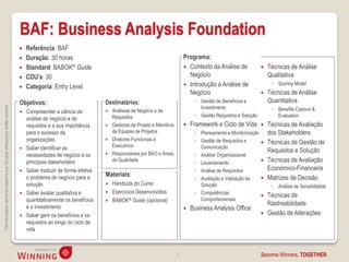 BAF: Business Analysis Foundation
                                                                                       Referência: BAF
                                                                                       Duração: 30 horas                                                       Programa:
                                                                                       Standard: BABOK® Guide                                                   Contexto da Análise de                Técnicas de Análise
                                                                                       CDU’s: 30                                                                 Negócio                                Qualitativa
                                                                                                                                                                 Introdução à Análise de                 ◦ Scoring Model
                                                                                       Categoria: Entry Level
                                                                                                                                                                  Negócio                               Técnicas de Análise
                                                                                    Objetivos:                          Destinatários:                               ◦ Gestão de Benefícios e            Quantitativa
                                                                                                                                                                       Investimento
This information cannot be copied to any 3rd party without prior written consent.




                                                                                     Compreender a ciência da             Analistas de Negócio e de                                                     ◦ Benefits Capture &
                                                                                                                            Requisitos                               ◦ Gestão Requisitos e Solução          Evaluation
                                                                                      análise de negócio e de
                                                                                      requisitos e a sua importância       Gestores de Projeto e Membros          Framework e Ciclo de Vida           Técnicas de Avaliação
                                                                                      para o sucesso da                     de Equipas de Projetos                   ◦ Planeamento e Monitorização       dos Stakeholders
                                                                                      organizações                         Diretores Funcionais e                   ◦ Gestão de Requisitos e
                                                                                                                            Executivos
                                                                                                                                                                                                        Técnicas de Gestão de
                                                                                     Saber identificar as                                                             Comunicação
                                                                                                                            Responsáveis por BAO e Áreas
                                                                                                                                                                                                         Requisitos e Solução
                                                                                      necessidades de negócio e os                                                  ◦ Análise Organizacional
                                                                                      principais stakeholders               da Qualidade
                                                                                                                                                                     ◦ Levantamento                     Técnicas de Avaliação
                                                                                     Saber traduzir de forma efetiva                                                ◦ Análise de Requisitos             Económico-Financeira
                                                                                      o problema de negócio para a      Materiais:                                                                       Matrizes de Decisão
                                                                                                                                                                     ◦ Avaliação e Validação da      
                                                                                      solução                            Handouts do Curso                            Solução                            ◦ Análise de Sensibilidade
                                                                                     Saber avaliar qualitativa e        Exercícios Desenvolvidos                   ◦ Competências
                                                                                                                                                                                                        Técnicas de
                                                                                      quantitativamente os benefícios    BABOK® Guide (opcional)                      Comportamentais
                                                                                      e o investimento
                                                                                                                                                                                                         Rastreabilidade
                                                                                                                                                                   Business Analysis Office
                                                                                     Saber gerir os benefícios e os                                                                                    Gestão de Alterações
                                                                                      requisitos ao longo do ciclo de
                                                                                      vida



                                                                                                                                                            7                                        Become Winners, TOGETHER.
 