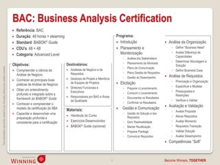 BAC: Business Analysis Certification
                                                                                       Referência: BAC
                                                                                       Duração: 48 horas + elearning                                             Programa:
                                                                                       Standard: BABOK® Guide                                                     Introdução                             Análise da Organização
                                                                                       CDU’s: 48 + 48                                                             Planeamento e                            ◦ Definir “Business Need”
                                                                                                                                                                    Monitorização                            ◦ Avaliar Diferença de
                                                                                       Categoria: Advanced Level                                                                                              Capacidades
                                                                                                                                                                       ◦   Análise dos Stakeholders
                                                                                                                                                                                                             ◦ Determinar Abordagem à
                                                                                                                                                                       ◦   Planeamento da Atividade
                                                                                    Objetivos:                            Destinatários:                                                                       Solução
                                                                                                                                                                       ◦
This information cannot be copied to any 3rd party without prior written consent.




                                                                                                                                                                           Plano de Comunicação
                                                                                       Compreender a ciência da             Analistas de Negócio e de                                                      ◦ Definir Business Case
                                                                                                                              Requisitos                               ◦   Plano Gestão de Requisitos
                                                                                        Análise de Negócio                                                                                                 Análise de Requisitos
                                                                                                                             Gestores de Projeto e Membros            ◦   Gestão do Desempenho
                                                                                       Conhecer as principais boas                                                                                          ◦ Priorização e Organização
                                                                                        práticas de Análise de Negócio        de Equipas de Projetos                 Elicitação
                                                                                                                              Diretores Funcionais e                                                         ◦ Especificar e Modelar
                                                                                       Obter um entendimento
                                                                                                                                                                      ◦   Preparar o Levantamento
                                                                                                                              Executivos                                                                     ◦ Pressupostos e
                                                                                        profundo e integrado sobre a                                                   ◦   Conduzir o Levantamento
                                                                                                                             Responsáveis por BAO e Áreas                                                     Restrições
                                                                                        framework do BABOK® Guide                                                      ◦   Documentar os Resultados
                                                                                                                              da Qualidade                                                                   ◦ Verificar e Validar
                                                                                       Conhecer e compreender o                                                       ◦   Confirmar os Resultados
                                                                                                                                                                                                           Avaliação e Validação
                                                                                        modelo de certificação do IIBA    Materiais:                                  Gestão e Comunicação
                                                                                                                                                                                                             ◦   Avaliar Proposta
                                                                                       Capacitar e desenvolver uma                                                    ◦ Gestão da Solução e dos
                                                                                                                           Handouts do Curso                            Requisitos                          ◦   Alocar Requisitos
                                                                                        preparação profunda e
                                                                                                                           Exercícios Desenvolvidos                   ◦ Gerir Rastreabilidade               ◦   Avaliar Momento
                                                                                        consistente para a certificação
                                                                                                                           BABOK® Guide (opcional)                    ◦ Manter Reutilização                 ◦   Requisitos Transição
                                                                                                                                                                       ◦ Preparar Package                    ◦   Validar Solução
                                                                                                                                                                       ◦ Comunicar Requisitos                ◦   Avaliar Desempenho
                                                                                                                                                                                                           Competências “Soft”



                                                                                                                                                              8                                         Become Winners, TOGETHER.
 