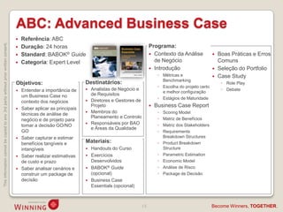 ABC: Advanced Business Case
                                                                                       Referência: ABC
This information cannot be copied to any 3rd party without prior written consent.




                                                                                       Duração: 24 horas                                          Programa:
                                                                                       Standard: BABOK® Guide                                      Contexto da Análise                 Boas Práticas e Erros
                                                                                       Categoria: Expert Level                                      de Negócio                           Comuns
                                                                                                                                                    Introdução                          Seleção do Portfolio
                                                                                                                                                        ◦ Métricas e                     Case Study
                                                                                                                                                          Benchmarking
                                                                                    Objetivos:                      Destinatários:                                                         ◦ Role Play
                                                                                                                                                        ◦ Escolha do projeto certo
                                                                                     Entender a importância de        Analistas de Negócio e                                             ◦ Debate
                                                                                                                                                          e melhor configuração
                                                                                      um Business Case no               de Requisitos
                                                                                                                                                        ◦ Estágios de Maturidade
                                                                                      contexto dos negócios            Diretores e Gestores de
                                                                                                                        Projeto                       Business Case Report
                                                                                     Saber aplicar as principais
                                                                                      técnicas de análise de           Membros do                      ◦   Scoring Model
                                                                                                                        Planeamento e Controlo          ◦   Matriz de Benefícios
                                                                                      negócio e de projeto para
                                                                                      tomar a decisão GO/NO            Responsáveis por BAO            ◦   Matriz dos Stakeholders
                                                                                                                        e Áreas da Qualidade
                                                                                      GO                                                                ◦   Requirements
                                                                                     Saber capturar e estimar                                              Breakdown Structures
                                                                                      benefícios tangíveis e        Materiais:                          ◦   Product Breakdown
                                                                                      intangíveis                    Handouts do Curso                     Structure
                                                                                     Saber realizar estimativas     Exercícios                        ◦   Parametric Estimation
                                                                                      de custo e prazo                Desenvolvidos                     ◦   Economic Model
                                                                                     Saber analisar cenários e      BABOK® Guide                      ◦   Análise de Risco
                                                                                      construir um package de         (opcional)                        ◦   Package de Decisão
                                                                                      decisão                        Business Case
                                                                                                                      Essentials (opcional)



                                                                                                                                              15                                      Become Winners, TOGETHER.
 