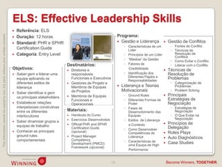 ELS: Effective Leadership Skills
                                                                                       Referência: ELS
This information cannot be copied to any 3rd party without prior written consent.




                                                                                       Duração: 12 horas                                              Programa:
                                                                                       Standard: PHR e SPHR                                            Gestão e Liderança             Gestão de Conflitos
                                                                                                                                                            ◦ Características de um        ◦ Fontes de Conflito
                                                                                        Certification Guide                                                   Líder                        ◦ Técnicas de
                                                                                       Categoria: Entry Level                                              ◦ Princípios de um Líder         Resolução de
                                                                                                                                                                                             Conflitos
                                                                                                                                                            ◦ “Maslow” da Gestão
                                                                                                                                                                                           ◦ Como Evitar o Conflito
                                                                                                                   Destinatários:                           ◦ Fatores de                   ◦ Liderar com o Conflito
                                                                                    Objetivos:                        Diretores e                            Credibilidade             Técnicas de
                                                                                     Saber gerir e liderar uma        responsáveis                         ◦ Identificação dos          Resolução de
                                                                                                                       Funcionais e Executivos                Diferentes Papéis e        Problemas
                                                                                      equipa aplicando os
                                                                                                                                                              Responsabilidades
                                                                                      diferentes estilos de           Gestores de Projeto e                                               ◦ Categorização de
                                                                                      liderança                        Membros de Equipas                 Liderança e Teorias               Problemas
                                                                                                                       de Projetos                         Motivacionais                   ◦ Problem Solving
                                                                                     Saber identificar e gerir
                                                                                                                      Membros de Equipas                   ◦ Ground Rules              Principais
                                                                                      os principais stakeholders
                                                                                                                       Funcionais e                         ◦ Diferentes Formas de       Estratégias de
                                                                                     Estabelecer relações             Operacionais                           Poder                      Negociação
                                                                                      interpessoais construtivas                                            ◦ Fases de                     ◦ Estratégias de
                                                                                      entre os diferentes          Materiais:                                 Desenvolvimento das            Negociação
                                                                                      interlocutores                  Handouts do Curso                      Equipas                      ◦ O Que Evitar na
                                                                                                                      Exercícios Desenvolvidos             ◦ Estilos de Liderança           Negociação
                                                                                     Saber dinamizar grupos e
                                                                                                                      Official PHR and SPHR                  e Contexto                Princípios de
                                                                                      equipas de trabalho                                                                                Delegação
                                                                                                                       Certification Guide                  ◦ Como Desenvolver
                                                                                     Conhecer as principais           (opcional)                                                       Roles Plays
                                                                                                                                                              Competências de
                                                                                      ground rules                    Project Manager                        Liderança
                                                                                                                       Competency
                                                                                                                                                                                        Auto Diagnósticos
                                                                                      comportamentais                                                       ◦ Características de
                                                                                                                       Development (PMCD)                     uma Equipa de High
                                                                                                                                                                                        Case Studies
                                                                                                                       Framework (opcional)
                                                                                                                                                              Performance


                                                                                                                                                  18                                     Become Winners, TOGETHER.
 