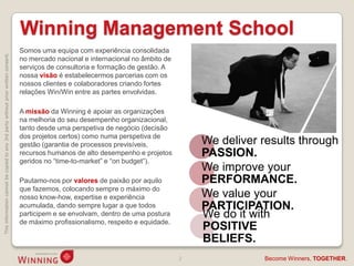 Winning Management School
                                                                                    Somos uma equipa com experiência consolidada
This information cannot be copied to any 3rd party without prior written consent.




                                                                                    no mercado nacional e internacional no âmbito de
                                                                                    serviços de consultoria e formação de gestão. A
                                                                                    nossa visão é estabelecermos parcerias com os
                                                                                    nossos clientes e colaboradores criando fortes
                                                                                    relações Win/Win entre as partes envolvidas.

                                                                                    A missão da Winning é apoiar as organizações
                                                                                    na melhoria do seu desempenho organizacional,
                                                                                    tanto desde uma perspetiva de negócio (decisão
                                                                                    dos projetos certos) como numa perspetiva de
                                                                                    gestão (garantia de processos previsíveis,             We deliver results through
                                                                                    recursos humanos de alto desempenho e projetos         PASSION.
                                                                                    geridos no “time-to-market” e “on budget”).
                                                                                                                                           We improve your
                                                                                    Pautamo-nos por valores de paixão por aquilo           PERFORMANCE.
                                                                                    que fazemos, colocando sempre o máximo do
                                                                                    nosso know-how, expertise e experiência                We value your
                                                                                    acumulada, dando sempre lugar a que todos              PARTICIPATION.
                                                                                    participem e se envolvam, dentro de uma postura        We do it with
                                                                                    de máximo profissionalismo, respeito e equidade.
                                                                                                                                           POSITIVE
                                                                                                                                           BELIEFS.
                                                                                                                                       2              Become Winners, TOGETHER.
 