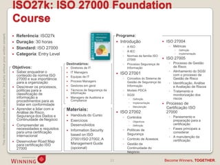 ISO27k: ISO 27000 Foundation
                                                                                    Course
This information cannot be copied to any 3rd party without prior written consent.




                                                                                       Referência: ISO27k                                              Programa:
                                                                                       Duração: 30 horas                                                  Introdução                        ISO 27004
                                                                                                                                                             ◦   A ISO                           ◦ Métricas
                                                                                       Standard: ISO 27000                                                                                         
                                                                                                                                                             ◦   A IEC                                  Definição
                                                                                       Categoria: Entry Level                                               ◦   Normas da familia ISO
                                                                                                                                                                                                       Implementação

                                                                                                                                                                 27000                        ISO 27005
                                                                                                                    Destinatários:                           ◦   Processo Segurança de           ◦ Processo de Gestão
                                                                                    Objetivos:                         Diretores de IT                          Informação                        de Risco
                                                                                       Saber enquadrar o              IT Managers                                                              ◦ Alinhamento do SGSI
                                                                                        conteúdo da norma ISO
                                                                                                                                                           ISO 27001                              com o processo de
                                                                                                                       Equipas de IT
                                                                                        27000 e sua importância                                              ◦   Conceitos do Sistema de           Gestão de Risco
                                                                                                                       Process Managers
                                                                                        para a organização                                                       Gestão de Segurança da          ◦ Identificação, Análise
                                                                                       Descrever os processos,        Gestores em geral                        Informação                        e Avaliação de Riscos
                                                                                        políticas para a               Técnicos de Segurança da             ◦   Modelo PDCA                     ◦ Tratamento e
                                                                                        classificação de                Informação
                                                                                                                                                             ◦   SGSI                              monitorização dos
                                                                                        informação e                   Managers de Auditoria e                     Definição                     riscos
                                                                                        procedimentos para as           Compliance
                                                                                                                                                                    Implementação            Processo de
                                                                                        tratar em conformidade
                                                                                                                                                                    Manutenção
                                                                                       Aprender a lidar com a      Materiais:                                                                 Certificação ISO
                                                                                        Análise de Risco,                                                  ISO 27002                          27000
                                                                                        Segurança dos Dados e          Handouts do Curso                                                        ◦ Paneamento e
                                                                                                                                                             ◦ Controlos
                                                                                        Continuidade de Negócio        Exercícios                                                                 preparação para a
                                                                                                                                                                    Objectivos
                                                                                       Compreender as                  Desenvolvidos                               Definição                     certificação
                                                                                        necessidades e requisitos      Information Security                 ◦ Políticas de                      ◦ Fases principais a
                                                                                        para uma certificação                                                  Segurança
                                                                                                                                                                                                   considerar
                                                                                        internacional                   based on ISO
                                                                                                                                                                                                 ◦ A manutenção da
                                                                                                                        27001/ISO 27002, A                   ◦ Controlo de Acessos                 certificação
                                                                                       Desenvolver Road Map
                                                                                        para certificação ISO           Management Guide                     ◦ Gestão da
                                                                                        27000                           (opcional)                             Continuidade do
                                                                                                                                                               Negócio

                                                                                                                                                   23                                          Become Winners, TOGETHER.
 