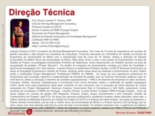 Direção Técnica
                                                                                                       Prof. Doutor Leandro F. Pereira, PMP
                                                                                                       CEO da Winning Management Consulting
This information cannot be copied to any 3rd party without prior written consent.




                                                                                                       Professor Auxiliar do ISCTE
                                                                                                       Diretor Fundador do PMI® Portugal Chapter
                                                                                                       Doutorado em Project Management
                                                                                                       Diploma de Estudos Avançados em Knowledge Management
                                                                                                       Certificado PMP do PMI®
                                                                                                       Mobile: +351 91 599 10 20
                                                                                                       eMail: Leandro.Pereira@winning.pt

                                                                                    Leandro Pereira é CEO e fundador da Winning Management Consulting. Tem mais de 10 anos de experiência em funções de
                                                                                    gestão executiva e alta direção em empresas de consultoria. Tendo-se licenciado em Informática de Gestão na Escola de
                                                                                    Engenharia da Universidade do Minho com a classificação final de curso de 18 valores, obteve a distinção do Senado
                                                                                    Universitário de Melhor Aluno da Universidade do Minho. Mais tarde, levou a cabo o seu projeto de Doutoramento na área de
                                                                                    Gestão de Projeto na prestigiada Universidade Pontifícia de Salamanca, tendo desenvolvido um trabalho pioneiro na área de
                                                                                    recuperação de projetos (“Project Rescue”). No âmbito do programa de doutoramento, recebeu por parte da Faculdade o
                                                                                    diploma de investigação com nota máxima. Leandro Pereira, é atualmente Professor Auxiliar no ISCTE Business School para as
                                                                                    áreas de Estratégia Empresarial e Gestão de Projeto, dirigindo ainda várias teses de mestrado e doutoramento na área. Detém
                                                                                    ainda a certificação Project Management Professional (PMP®) do PMI®®. Ao longo da sua experiência profissional foi
                                                                                    responsável pela conceção, desenho e implementação de soluções de gestão, quer ao nível da intervenção orgânica, quer ao
                                                                                    nível técnico, desde a conceção e desenho de unidades organizacionais -- PMO‟s em dezenas de empresas no setor da Banca,
                                                                                    Farmácia, Utilities, Serviços, Infraestruturas e Construção CIvil. Como formador, detém o certificado de aptidão pedagógica
                                                                                    (CAP), tendo uma vasta experiência nesta área, contando no seu curriculum com a conceção de várias dezenas de cursos
                                                                                    avançados em Project Management, Business Analysis, Governance Risk & Compliance e Soft Skills, preparando muitas
                                                                                    centenas de candidatos a PMP® em Portugal. Leandro Pereira, é ainda Diretor Fundador PMI® Portugal Chapter. Autor de
                                                                                    vários artigos em revistas de gestão (RH Magazine, Pessoal, Dirigir), lançou recentemente o livro intitulado “Gestão de
                                                                                    Conhecimento em Projetos” pela FCA. Ao longo seu percurso profissional e académico recebeu várias distinções, entre elas, o
                                                                                    melhor docente do Mestrado Executivo em Gestão de Projeto no ISCTE e 8 prémios de mérito escolar, dos quais se destacam, o
                                                                                    Prémio Senado Universitário, por ter sido o melhor aluno da Universidade do Minho e o Prémio Governo Civil de Braga, por ter
                                                                                    sido o aluno com mais elevada nota final de curso de toda a Universidade. Foi também premiado com o suplemento ao diploma
                                                                                    de licenciatura concebido pela UNESCO. Antes de ingressar no ensino superior, recebeu em 1994 o Prémio de Distinção
                                                                                    Nacional: "Juventude e Defesa Nacional", atribuído pelo Ministério da Defesa.
                                                                                                                                                 24                                 Become Winners, TOGETHER.
 