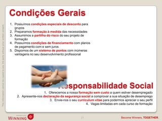 Condições Gerais
                                                                                    1. Possuímos condições especiais de desconto para
This information cannot be copied to any 3rd party without prior written consent.




                                                                                       grupos
                                                                                    2. Preparamos formação à medida das necessidades
                                                                                    3. Assumimos a partilha do risco do seu projeto de
                                                                                       formação
                                                                                    4. Possuímos condições de financiamento com planos
                                                                                       de pagamento com e sem juros
                                                                                    5. Dispomos de um sistema de pontos com inúmeras
                                                                                       vantagens no seu desenvolvimento profissional




                                                                                                                   Responsabilidade Social
                                                                                                          1. Oferecemos a nossa formação sem custo a quem estiver desempregado
                                                                                        2. Apresente-nos declaração da segurança social a comprovar a sua situação de desemprego
                                                                                                             3. Envie-nos o seu curriculum vitae para podermos apreciar o seu perfil
                                                                                                                                      4. Vagas limitadas em cada curso de formação



                                                                                                                                   27                         Become Winners, TOGETHER.
 