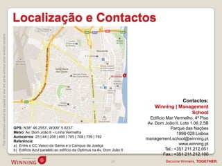 Localização e Contactos
This information cannot be copied to any 3rd party without prior written consent.




                                                                                                                                                                         Contactos:
                                                                                                                                                              Winning | Management
                                                                                                                                                                            School
                                                                                                                                                            Edifício Mar Vermelho, 4ª Piso
                                                                                                                                                           Av. Dom João II, Lote 1.06.2.5B
                                                                                    GPS: N38° 46.2553', W009° 5.8237„                                                  Parque das Nações
                                                                                    Metro: Av. Dom João II – Linha Vermelha                                                1998-028 Lisboa
                                                                                    Autocarros: 25 | 44 | 208 | 400 | 705 | 708 | 759 | 782
                                                                                                                                                          management.school@winning.pt
                                                                                    Referência:
                                                                                    a) Entre o CC Vasco da Gama e o Campus da Justiça                                       www.winning.pt
                                                                                    b) Edifício Azul paralelo ao edifício da Optimus na Av. Dom João II             Tel.: +351 211.212.051
                                                                                                                                                                   Fax.: +351 211.212.100
                                                                                                                                               28                   Become Winners, TOGETHER.
 