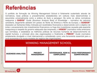 Referências
                                                                                    O portfolio de formação da Winning Management School é fortemente sustentado através de
This information cannot be copied to any 3rd party without prior written consent.




                                                                                    normativos, boas práticas e procedimentos estabelecidos em culturas mais desenvolvidas e
                                                                                    assumidos universalmente como a prática de facto a perseguir. De entre os vários normativos
                                                                                    realçamos o BABOK® Guide (Business Analysis Body of Knowledge – normativo de natureza
                                                                                    canadiana, largamente adotado em países do Norte da América e Norte da Europa), o SOXBOK®
                                                                                    (baseado Lei Sarbanes-Oxley motivada por escândalos financeiros e desenvolvido com o objetivo de
                                                                                    evitar o esvaziamento dos investimentos financeiros e a fuga dos investidores causada pela aparente
                                                                                    insegurança a respeito do governo adequado das empresas), o HRBOK® (normativo norte americano
                                                                                    que normaliza, e estabelece as melhores práticas de recursos humanos de desenvolvimento do
                                                                                    capital humano, o principal ativo das organizações) e finalmente o PMBOK® Guide (normativo
                                                                                    amplamente divulgado a nível internacional e considerado como uma ferramenta essencial para a
                                                                                    nova economia e os novos modelos de negócio das organizações).

                                                                                                           WINNING MANAGEMENT SCHOOL


                                                                                                                    PROJECT            GOVERNANCE, RISK &        HIGH PERFORMANCE
                                                                                     BUSINESS ANALYSIS
                                                                                                                  MANAGEMENT              COMPLIANCE               COMPETENCIES




                                                                                                                                      3                           Become Winners, TOGETHER.
 