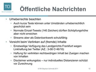 Öffentliche Nachrichten
© RA Stephan Schmidt 2011 10
• Urheberrechte beachten
• Auch kurze Texte können unter Umständen urheberrechtlich
geschützt sein
• Normale Einzel-Tweets (140 Zeichen) dürften Schöpfungshöhe
aber nicht erreichen
• Streams aber als Datenbankwerk schutzfähig
• Vorsicht beim Verlinken auf (fremde) Inhalte
• Einstweilige Verfügung des Landgerichts Frankfurt wegen
Linkhaftung bei Twitter (AZ.: 3-08 O 46/10)
• Haftung für verlinkten rechtswidrigen Inhalt bei Zueigen machen
von Inhalten
• Disclaimer wirkungslos – nur individuelles Distanzieren schützt
vor Zurechnung
 