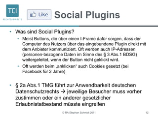 Social Plugins
• Was sind Social Plugins?
• Meist Buttons, die über einen I-Frame dafür sorgen, dass der
Computer des Nutzers über das eingebundene Plugin direkt mit
dem Anbieter kommuniziert. Oft werden auch IP-Adressen
(personen-bezogene Daten im Sinne des § 3 Abs.1 BDSG)
weitergeleitet, wenn der Button nicht geklickt wird.
• Oft werden beim „anklicken“ auch Cookies gesetzt (bei
Facebook für 2 Jahre)
• § 2a Abs.1 TMG führt zur Anwendbarkeit deutschen
Datenschutzrechts  jeweilige Besucher muss vorher
zustimmen oder ein anderer gesetzlicher
Erlaubnistatbestand müsste eingreifen
© RA Stephan Schmidt 2011 12
 