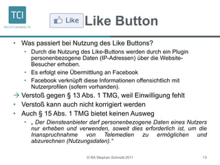 Like Button
• Was passiert bei Nutzung des Like Buttons?
• Durch die Nutzung des Like-Buttons werden durch ein Plugin
personenbezogene Daten (IP-Adressen) über die Website-
Besucher erhoben.
• Es erfolgt eine Übermittlung an Facebook
• Facebook verknüpft diese Informationen offensichtlich mit
Nutzerprofilen (sofern vorhanden).
 Verstoß gegen § 13 Abs. 1 TMG, weil Einwilligung fehlt
• Verstoß kann auch nicht korrigiert werden
• Auch § 15 Abs. 1 TMG bietet keinen Ausweg
• „ Der Diensteanbieter darf personenbezogene Daten eines Nutzers
nur erheben und verwenden, soweit dies erforderlich ist, um die
Inanspruchnahme von Telemedien zu ermöglichen und
abzurechnen (Nutzungsdaten).“
© RA Stephan Schmidt 2011 13
 