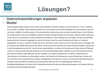 Lösungen?
• Datenschutzerklärungen anpassen
• Muster:
Diese Webseite enthält Verweise (Links) auf das soziale Netzwerk Facebook, welches von der Facebook Inc., 1601 S. California
Ave, Palo Alto, CA 94304, USA (Facebook) betrieben wird. Die Verweise sind auf dieser Webseite durch das Facebook Logo oder
den Zusatz „Gefällt mir” kenntlich gemacht. Ohne Ausdrückliche Zustimmung nutzen wir keine Facebook-Plugins. Durch Anklicken
der entsprechenden Links oder Schaltflächen werden die Facebook-Plugins aktiviert und Ihr Browser stellt eine direkte Verbindung
mit den Servern von Facebook her. Sofern Sie während des Besuchs unserer Website den Links folgen und über Ihr persönliches
Benutzerkonto bei Facebook eingeloggt sind, wird die Information, dass Sie unsere Website besucht haben, an Facebook
weitergeleitet. Um dies zu verhindern müssen Sie sich vor dem Klick auf den Verweis aus Ihrem Facebook-Account ausloggen. Die
an Facebook übermittelten Daten können das Datum und die Uhrzeit Ihres Besuches auf unserer Webseite enthalten; dies gilt auch
für die Internetadresse oder die URL, auf der Sie sich derzeit befinden, und ebenso für die technischen Daten über die IP-Adresse
und den von Ihnen genutzten Browser sowie das von Ihnen genutzte Betriebssystem; enthalten ist auch Ihre Nutzerkennnummer,
wenn Sie auf Facebook angemeldet sind. Die den Verweisen von Facebook zugewiesenen Funktionen, insbesondere die
Übermittlung von Informationen und Nutzerdaten, werden nicht bereits durch das Besuchen unserer Website aktiv, sondern erst
durch den Klick auf die entsprechenden Verweise. Weitergehende Informationen zu Zweck und Umfang der Datenerhebung durch
Facebook sowie der weiteren Verarbeitung und Nutzung Ihrer Daten wie auch Ihre diesbezüglichen Rechte und
Einstellungsmöglichkeiten zum Schutz Ihrer Privatsphäre entnehmen Sie bitte den Datenschutzhinweisen von Facebook (http://de-
de.facebook.com/privacy/explanation.php).
© RA Stephan Schmidt 2011 17
 