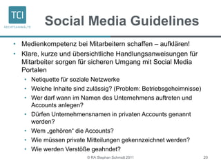 Social Media Guidelines
• Medienkompetenz bei Mitarbeitern schaffen – aufklären!
• Klare, kurze und übersichtliche Handlungsanweisungen für
Mitarbeiter sorgen für sicheren Umgang mit Social Media
Portalen
• Netiquette für soziale Netzwerke
• Welche Inhalte sind zulässig? (Problem: Betriebsgeheimnisse)
• Wer darf wann im Namen des Unternehmens auftreten und
Accounts anlegen?
• Dürfen Unternehmensnamen in privaten Accounts genannt
werden?
• Wem „gehören“ die Accounts?
• Wie müssen private Mitteilungen gekennzeichnet werden?
• Wie werden Verstöße geahndet?
© RA Stephan Schmidt 2011 20
 