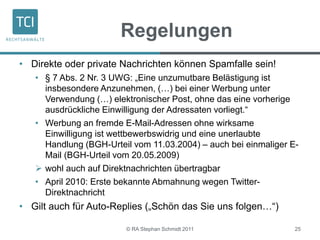 Regelungen
• Direkte oder private Nachrichten können Spamfalle sein!
• § 7 Abs. 2 Nr. 3 UWG: „Eine unzumutbare Belästigung ist
insbesondere Anzunehmen, (…) bei einer Werbung unter
Verwendung (…) elektronischer Post, ohne das eine vorherige
ausdrückliche Einwilligung der Adressaten vorliegt.“
• Werbung an fremde E-Mail-Adressen ohne wirksame
Einwilligung ist wettbewerbswidrig und eine unerlaubte
Handlung (BGH-Urteil vom 11.03.2004) – auch bei einmaliger E-
Mail (BGH-Urteil vom 20.05.2009)
 wohl auch auf Direktnachrichten übertragbar
• April 2010: Erste bekannte Abmahnung wegen Twitter-
Direktnachricht
• Gilt auch für Auto-Replies („Schön das Sie uns folgen…“)
© RA Stephan Schmidt 2011 25
 