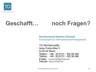 © RA Stephan Schmidt 2011 27
Geschafft… noch Fragen?
Rechtsanwalt Stephan Schmidt
Fachanwalt für Informationstechnologierecht
TCI Rechtsanwälte
Isaac-Fulda-Allee 5
D-55124 Mainz
Telefon: +49 - (0) 6131 - 302 90 460
Telefax: +49 - (0) 6131 - 302 90 466
E-Mail: sschmidt@tcilaw.de
Internet: www.tcilaw.de
 
