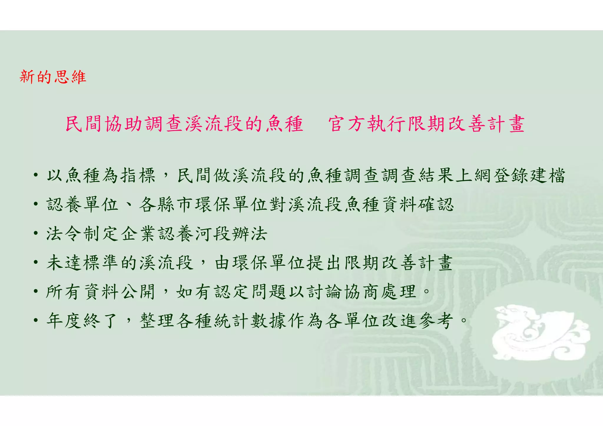 新的思維

  民間協助調查溪流段的魚種   官方執行限期改善計畫

•以魚種為指標，民間做溪流段的魚種調查調查結果上網登錄建檔
•認養單位、各縣市環保單位對溪流段魚種資料確認
•法令制定企業認養河段辦法
•未達標準的溪流段，由環保單位提出限期改善計畫
•所有資料公開，如有認定問題以討論協商處理。
•年度終了，整理各種統計數據作為各單位改進參考。
 