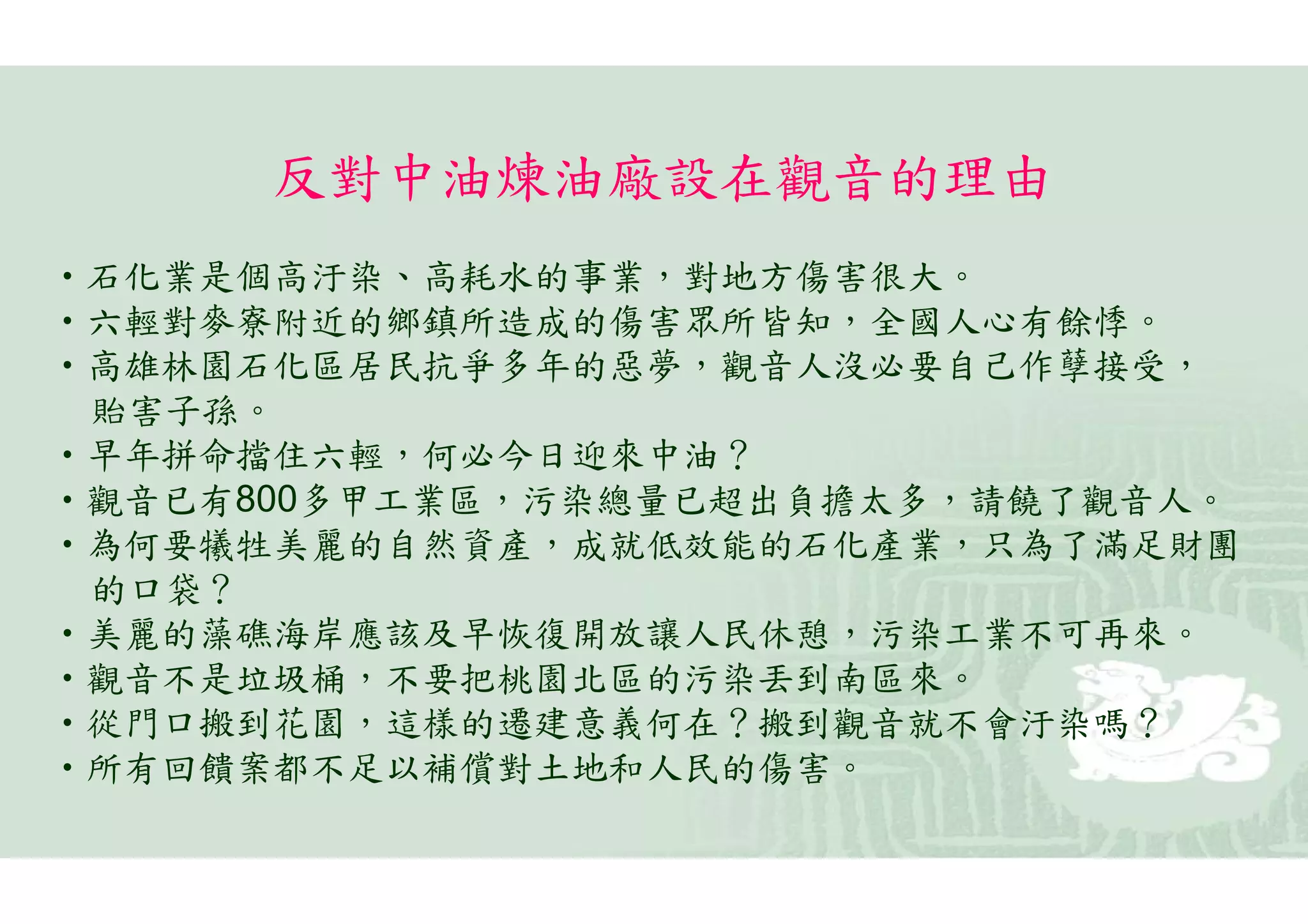 反對中油煉油廠設在觀音的理由
•石化業是個高汙染、高耗水的事業，對地方傷害很大。
•六輕對麥寮附近的鄉鎮所造成的傷害眾所皆知，全國人心有餘悸。
•高雄林園石化區居民抗爭多年的惡夢，觀音人沒必要自己作孽接受，
 貽害子孫。
•早年拼命擋住六輕，何必今日迎來中油？
•觀音已有800多甲工業區，污染總量已超出負擔太多，請饒了觀音人。
•為何要犧牲美麗的自然資產，成就低效能的石化產業，只為了滿足財團
 的口袋？
•美麗的藻礁海岸應該及早恢復開放讓人民休憩，污染工業不可再來。
•觀音不是垃圾桶，不要把桃園北區的污染丟到南區來。
•從門口搬到花園，這樣的遷建意義何在？搬到觀音就不會汙染嗎？
•所有回饋案都不足以補償對土地和人民的傷害。
 