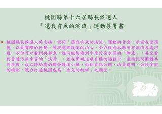 桃園縣第十六屆縣長候選人
          「還我有魚的溪流」運動簽署書

   桃園縣長候選人吳志揚，認同「還我有魚的溪流」運動的旨意，承諾在當選
    後，以最實際的行動，展現愛鄉護溪的決心，全力促成本縣所有溪流各處河
    段，不但可以看到吳郭魚，進而能夠看到中度污染水質的「鯽魚」，甚至看
    到普通污染水質的「溪哥」。並在實現這項目標的過程中，邀請民間團體共
    同參與，成立跨局處的聯合護溪小組，做到資訊公開、決策透明、公民參與
    的機制，戮力打造桃園成為「魚兒的故鄉」之願景。
 