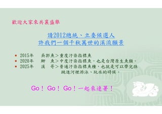歡迎大家來共襄盛舉

             請2012總統、立委候選人
            許我們一個千秋萬世的溪流願景

   2015年   吳郭魚＞重度汙染指標魚
   2020年   鯽 魚＞中度汙染指標魚，也是台灣原生魚類。
   2025年   溪 哥＞普通汙染指標魚種，也就是可以帶兒孫
                跳進河裡游泳、玩水的時候。


        Go！ Go！ Go！一起來連署！
 