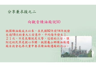 分享兼求援之二

       向觀音煉油廠說NO

桃園煉油廠成立以來，在民國92年前14年就發
生過18次的重大工安意外，平均每年發生１.
２１次，不是氣爆就是火警，這樣的工安，讓
附近的民眾是提心吊膽，桃園龜山鄉煉油廠遷
廠自救會也再次重申要求煉油廠遷廠的決心。
 