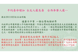 平均壽命增加 台北人最長壽      台西麥寮人最…

摘自20111023自自由時報

            健康不平等 一個台灣兩個世界
內政部公布最新國人平均餘命數據，印證台灣的區域健康落差大且差距擴大的
現實，台東縣民眾比台北市民眾少活八．二歲，一個台灣兩個世界的問題，多
年來始終無解。台灣公共衛生促進協會日前指出，台灣健康不平等的問題存在
已久，有賴台灣政府對公共衛生的重新關注。

           雲林若有北台條件 每年少死3成人
衛促會分析，南台灣、東台灣與北台灣的健康情形，在一九八○年代後差距不
斷擴大至今。雲林縣是南台灣健康不平等問題惡化最劇烈的縣市，又以台西鄉
與麥寮鄉惡化最快。雲林縣若有北台灣的條件，估計每年就可少死三十％的
人。
 