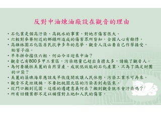 反對中油煉油廠設在觀音的理由
•石化業是個高汙染、高耗水的事業，對地方傷害很大。
•六輕對麥寮附近的鄉鎮所造成的傷害眾所皆知，全國人心有餘悸。
•高雄林園石化區居民抗爭多年的惡夢，觀音人沒必要自己作孽接受，
 貽害子孫。
•早年拼命擋住六輕，何必今日迎來中油？
•觀音已有800多甲工業區，污染總量已超出負擔太多，請饒了觀音人。
•為何要犧牲美麗的自然資產，成就低效能的石化產業，只為了滿足財團
 的口袋？
•美麗的藻礁海岸應該及早恢復開放讓人民休憩，污染工業不可再來。
•觀音不是垃圾桶，不要把桃園北區的污染丟到南區來。
•從門口搬到花園，這樣的遷建意義何在？搬到觀音就不會汙染嗎？
•所有回饋案都不足以補償對土地和人民的傷害。
 