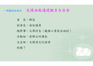 一個尷尬的組合   反煉油廠遷建觀音自救會

    會 長：鄉長
    副會長：兩位議員
    總幹事：大潭村長（觀塘工業區在地村）
    活動組：前鄉公所課長
    文宣組：大堀溪文化協會
    財務？
 