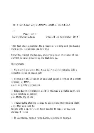 11111 Fact Sheet 22 | CLONING AND STEM CELLS
1 1
Page 1 of 7
www.genetics.edu.au Updated 30 September 2015
This fact sheet describes the process of cloning and producing
stem cells. It outlines the potential
benefits, ethical challenges, and provides an overview of the
current policies governing the technology.
In summary
not yet differentiated into a
specific tissue or organ cell
segment of DNA,
a cell or a whole organism
of an existing organism
e.g. Dolly the sheep
cells that can then be
turned into a specific cell type needed to repair or replace
damaged tissue
 