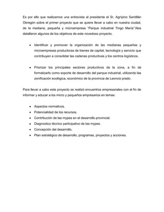 Es por ello que realizamos una entrevista al presidente el Sr. Agrípino Santillán
Obregón sobre el primer proyecto que se quiere llevar a cabo en nuestra ciudad,
de la mediana, pequeña y microempresa “Parque industrial Tingo María”.Nos
detallaron algunos de los objetivos de este novedoso proyecto.


       Identificar y promover la organización de las medianas pequeñas y
       microempresas productoras de bienes de capital, tecnología y servicio que
       contribuyen a consolidar las cadenas productivas y los centros logísticos.


       Priorizar los principales sectores productivos de la zona, a fin de
       formalizarlo como soporte de desarrollo del parque industrial, utilizando las
       zonificación ecológica, económico de la provincia de Leoncio prado.


Para llevar a cabo este proyecto se realizó encuentros empresariales con el fin de
informar y educar a los micro y pequeños empresarios en temas:


       Aspectos normativos.
       Potencialidad de los recursos.
       Contribución de las mypes en el desarrollo provincial.
       Diagnostico técnico participativo de las mypes.
       Concepción del desarrollo.
       Plan estratégico de desarrollo, programas, proyectos y acciones.
 