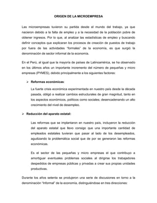 ORIGEN DE LA MICROEMPRESA


Las microempresas tuvieron su partida desde el mundo del trabajo, ya que
nacieron debido a la falta de empleo y a la necesidad de la población pobre de
obtener ingresos. Por lo que, al analizar las estadísticas de empleo y buscando
definir conceptos que explicaran los procesos de creación de puestos de trabajo
por fuera de las actividades “formales” de la economía, es que surgió la
denominación de sector informal de la economía.

En el Perú, al igual que la mayoría de países de Latinoamérica, se ha observado
en los últimos años un importante incremento del número de pequeñas y micro
empresas (PYMES), debido principalmente a los siguientes factores:

    Reformas económicas:

      La fuerte crisis económica experimentada en nuestro país desde la década
      pasada, obligó a realizar cambios estructurales de gran magnitud, tanto en
      los aspectos económicos, políticos como sociales; desencadenando un alto
      crecimiento del nivel de desempleo.

 Reducción del aparato estatal:

      Las reformas que se implantaron en nuestro país, incluyeron la reducción
      del aparato estatal que llevo consigo que una importante cantidad de
      empleados estatales tuvieran que pasar al lado de los desempleados,
      agudizando la problemática social que de por se generaron las reformas
      económicas.

      Es el sector de las pequeñas y micro empresas el que contribuyo a
      amortiguar eventuales problemas sociales al dirigirse los trabajadores
      despedidos de empresas públicas y privadas a crear sus propias unidades
      productivas.

Durante los años setenta se produjeron una serie de discusiones en torno a la
denominación “Informal” de la economía, distinguiéndose en tres direcciones:
 