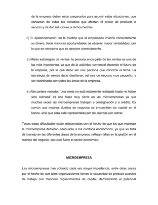de la empresa deben estar preparados para asumir estas situaciones, que
      conozcan de todas las variables que afectan el precio de producto o
      servicio y de dar soluciones a dichos hechos


   c) El apalancamiento: en la medida que el empresario invierta correctamente
      su dinero, tiene mayores oportunidades de obtener mayor rentabilidad, por
      lo que es necesario que se asesore correctamente.


   d) Malas estrategias de ventas: la persona encargada de las ventas es una de
      las más importantes ya que de la actividad comercial depende el futuro de
      la empresa, por lo que debe ser una persona que conozca el tema. La
      estrategia de ventas debe diseñarse, así sea un negocio muy pequeño, y
      ser coordinada con todas las áreas de la empresa.


   e) Alta cartera vencida: “una venta no está totalmente realizada hasta no haber
      sido cobrada” es una frase muy cierta en las microempresas ya que
      muchas veces las microempresas trabajan a consignación y a crédito. Es
      común que muchos dueños de negocios se encuentran sin capital en el
      banco, sino que ésta está representada por las cuentas por cobrar.


Todas estas dificultades están relacionadas con el hecho de que los que manejan
la microempresa debieran adecuarse a los cambios económicos, ya que su falta
de manejo en las diferentes áreas de la empresa, reflejan fallas en la gestión en el
manejo del negocio, sea cual fuere el sector económico.




                                MICROEMPRESA


Las microempresas han cobrado cada vez mayor importancia, entre otras cosas
por el hecho de que tales organizaciones tienen la capacidad de producir puestos
de trabajo con menores requerimientos de capital, demostrando el potencial
 