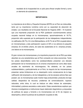 resultado de la incapacidad de un país para ofrecer empleo formal y como
      un elemento de subsistencia.


                                 IMPORTANCIA



La importancia de la Micro y Pequeña Empresa (MYPE) en el Perú es indiscutible,
tanto por su importancia numérica como por su capacidad de absorción de
empleo. Los resultados de la Encuesta Nacional de Hogares 2000 – III muestran
que una importante proporción de la PEA (población económicamente activa)
ocupada nacional trabaja en la microempresa, aproximadamente el 18.7%,
proporción sólo superada por la participación de los trabajadores independientes
no calificados (36.7%). En Lima Metropolitana, el 20.7% de la PEA ocupada labora
en microempresas y esta participación supera el 30% si se adiciona la pequeña
empresa. En el ámbito urbano, de cada dos asalariados en la empresa privada,
uno labora en la microempresa.


El gran número de microempresas y la importante proporción de la PEA que éstas
absorben es una característica que el Perú comparte con otras economías. Tanto
los países desarrollados como los subdesarrollados presentan una elevada
participación de la microempresa en el universo empresarial así como altas tasas
anuales de nacimiento de micronegocios.           No obstante, en los países
subdesarrollados y particularmente en el Perú, la mayoría de las microempresas
presentan serias limitaciones en su desempeño como consecuencia de la baja
calificación del empresario y de los trabajadores y de los escasos activos fijos que
poseen; así, la microempresa suele mostrar baja productividad, productos de baja
calidad, desperdicio de recursos, problemas de comercialización, ingresos
reducidos, entre otros, lo cual se traduce en altos índices de subempleo,
informalidad y pobreza asociados a este sector. Estas características explican que
diversos investigadores e instituciones hayan elaborado diagnósticos y propuestas
de políticas de apoyo y fomento a la microempresa con el fin de mejorar su
desempeño y aliviar la pobreza de la población ocupada en ella.
 
