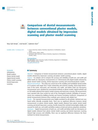 Comparison of dental measurements
between conventional plaster models,
digital models obtained by impression
scanning and plaster model scanning
Nisa Gül Amuk 1
, Erol Karsli 2
, Gokmen Kurt 3
1. Erciyes University, Faculty of Dentistry, Department of Orthodontics, Kayseri,
Turkey
2. Private Practice, Adana, Turkey
3. Bezmialem Vakif University, Faculty of Dentistry, Department of Orthodontics,
Istanbul, Turkey
Correspondence:
Nisa Gül Amuk, Erciyes University, Faculty of Dentistry, Department of Orthodontics,
38039 Melikgazi, Kayseri, Turkey.
nisa.gul86@hotmail.com
Keywords
Orthodontics
Model analysis
Plaster dental model
Digital dental models
Plaster model scanning
Dental impression
scanning
Summary
Objective > Comparison of dental measurements between conventional plaster models, digital
models obtained by impression scanning and plaster model scanning.
Purpose > To evaluate and to compare the accuracy and reliability of tooth size, arch width and
Bolton tooth size discrepancy measurements on 3 Dimensional (3D) digital models obtained by
plaster dental model scanning, dental impression scanning and conventional plaster models.
Material and methods > This study was carried out on the maxillary and mandibular dental models
of 25 patients with Angle Class I molar relationship and minimal crowding. Mesio-distal dimen-
sions of the teeth, intercanine and intermolar arch width, and Bolton tooth size discrepancy
measurements were calculated by conventional methods on plaster models, digital methods and
on 3D models obtained from plaster model scanning and impression scanning. All measurements
were repeated after three weeks for each of the investigated methods. Reliability of measure-
ments was evaluated by Dahlberg formula and Pearson Correlation Coefficient. Comparisons of
dental measurements between three methods were achieved with ANOVA Test.
Results > The repeated measurements were highly correlated for all methods. Method error was
found within clinically acceptable limits. There was no significant difference between dental
measurements on plaster dental models, digital models obtained from plaster dental model
scanning and dental impression scanning. Results showed the methods being highly reliable and
accurate for tooth size, arch width and Bolton analysis at total and anterior proportion calculation.
Conclusion > Digital measurements of tooth size, arch width and Bolton tooth size discrepancy on
digital models obtained from plaster dental model scanning and dental impression scanning
showed high accuracy and reliability. There was no significant difference between the three
methods for dental measurements.
Available online: 13 February 2019
tome 17 > n81 > March 2019
https://doi.org/10.1016/j.ortho.2019.01.014
© 2019 CEO. Published by Elsevier Masson SAS. All rights reserved.
151
Original
article
International Orthodontics 2019; 17: 151–158
Websites:
www.em-consulte.com
www.sciencedirect.com
 