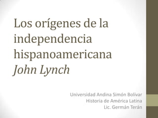 Los orígenes de la
independencia
hispanoamericana
John Lynch
          Universidad Andina Simón Bolívar
                 Historia de América Latina
                          Lic. Germán Terán
 